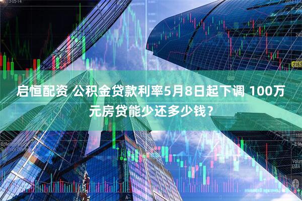 启恒配资 公积金贷款利率5月8日起下调 100万元房贷能少还多少钱？