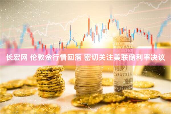 长宏网 伦敦金行情回落 密切关注美联储利率决议