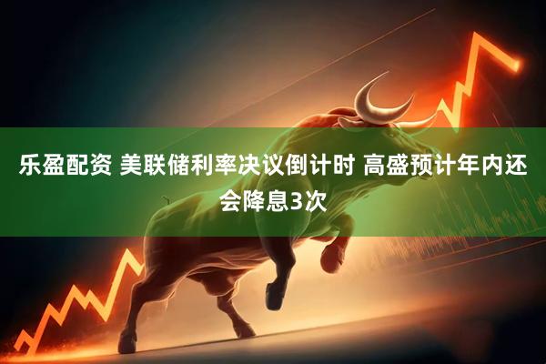 乐盈配资 美联储利率决议倒计时 高盛预计年内还会降息3次