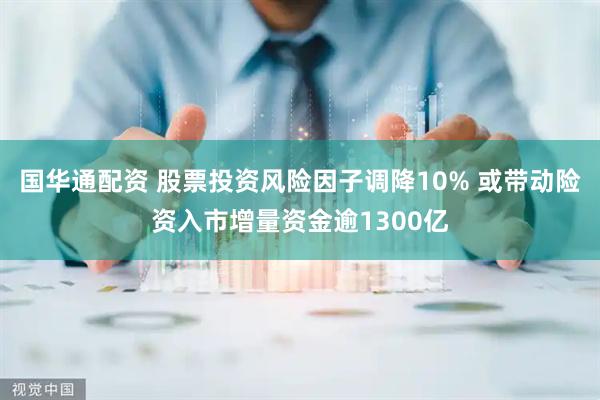 国华通配资 股票投资风险因子调降10% 或带动险资入市增量资金逾1300亿