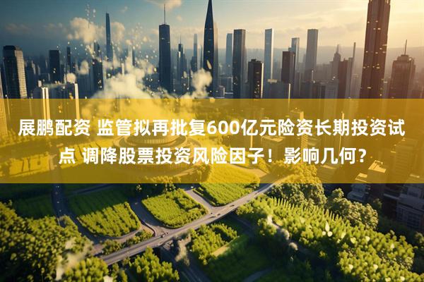 展鹏配资 监管拟再批复600亿元险资长期投资试点 调降股票投资风险因子！影响几何？