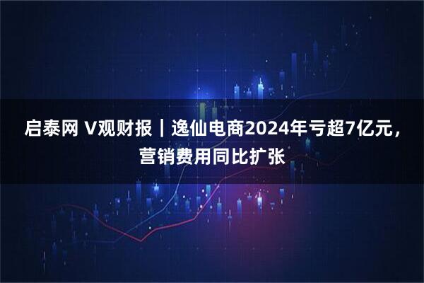 启泰网 V观财报｜逸仙电商2024年亏超7亿元，营销费用同比扩张
