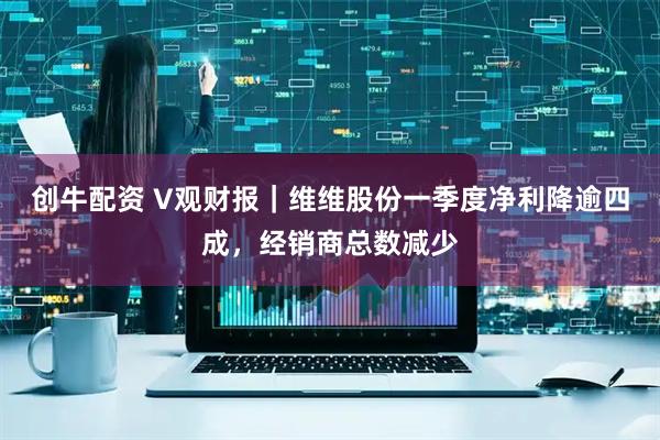 创牛配资 V观财报｜维维股份一季度净利降逾四成，经销商总数减少