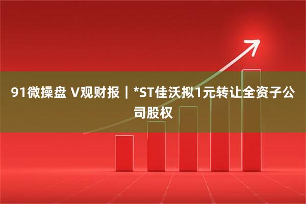 91微操盘 V观财报｜*ST佳沃拟1元转让全资子公司股权