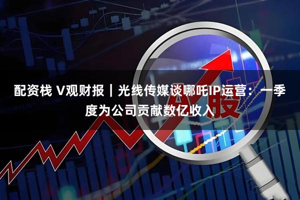 配资栈 V观财报｜光线传媒谈哪吒IP运营：一季度为公司贡献数亿收入