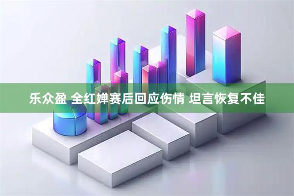 乐众盈 全红婵赛后回应伤情 坦言恢复不佳