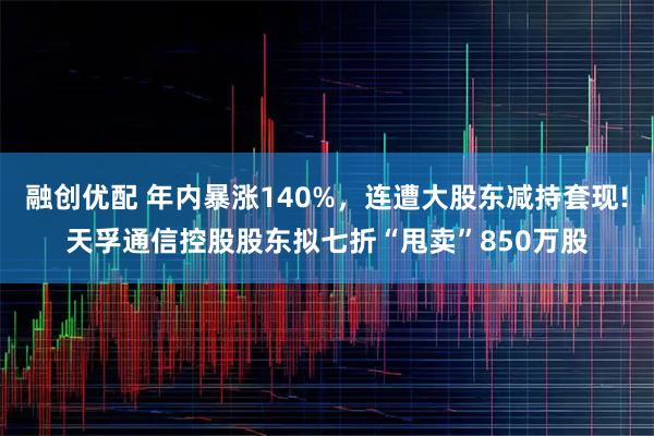 融创优配 年内暴涨140%，连遭大股东减持套现!天孚通信控股股东拟七折“甩卖”850万股