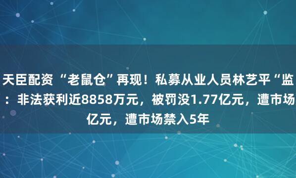 天臣配资 “老鼠仓”再现！私募从业人员林艺平“监守自盗”：非法获利近8858万元，被罚没1.77亿元，遭市场禁入5年