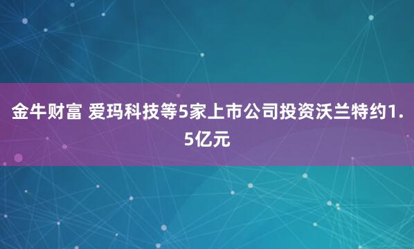 金牛财富 爱玛科技等5家上市公司投资沃兰特约1.5亿元