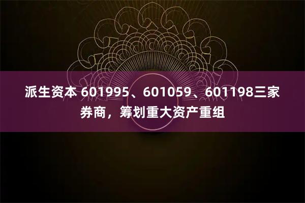 派生资本 601995、601059、601198三家券商，筹划重大资产重组