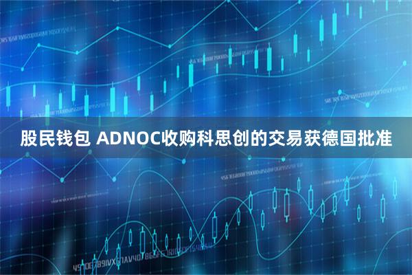 股民钱包 ADNOC收购科思创的交易获德国批准