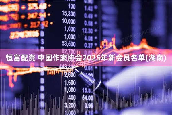 恒富配资 中国作家协会2025年新会员名单(湖南)