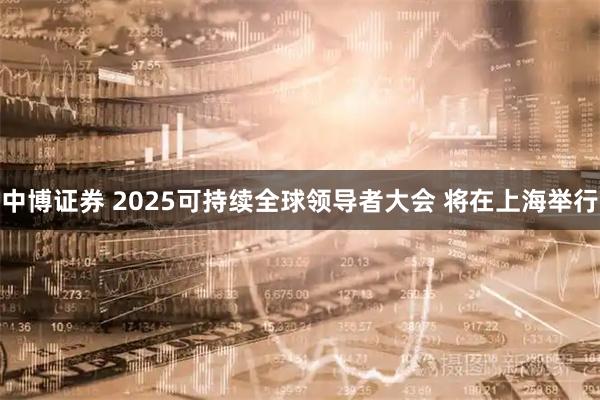 中博证券 2025可持续全球领导者大会 将在上海举行