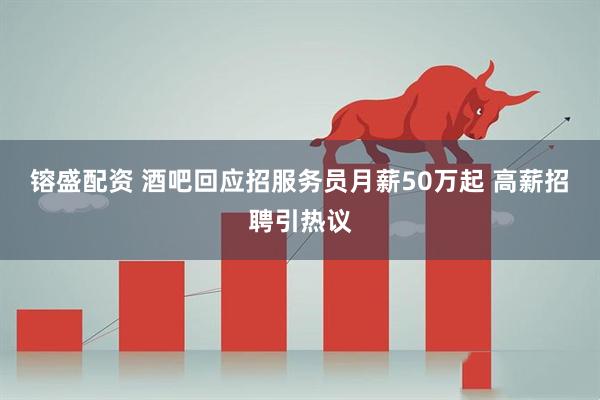 镕盛配资 酒吧回应招服务员月薪50万起 高薪招聘引热议