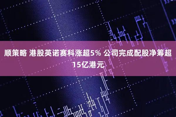 顺策略 港股英诺赛科涨超5% 公司完成配股净筹超15亿港元