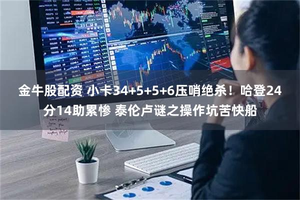 金牛股配资 小卡34+5+5+6压哨绝杀！哈登24分14助累惨 泰伦卢谜之操作坑苦快船