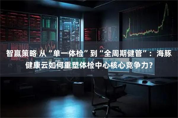 智赢策略 从“单一体检”到“全周期健管”：海豚健康云如何重塑体检中心核心竞争力？