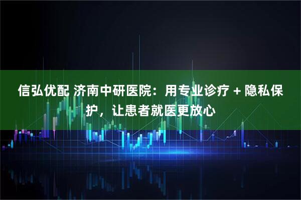 信弘优配 济南中研医院：用专业诊疗 + 隐私保护，让患者就医更放心