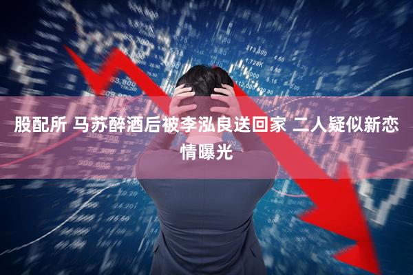 股配所 马苏醉酒后被李泓良送回家 二人疑似新恋情曝光