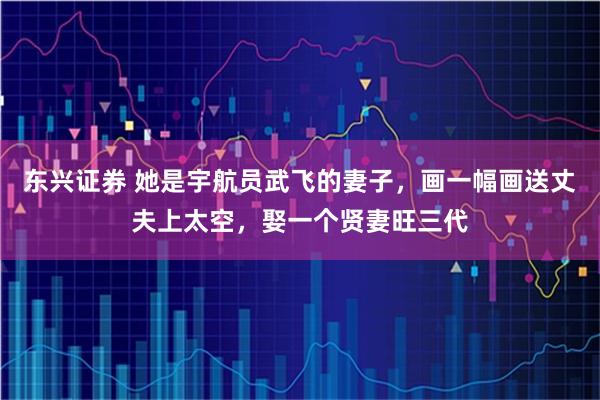 东兴证券 她是宇航员武飞的妻子，画一幅画送丈夫上太空，娶一个贤妻旺三代