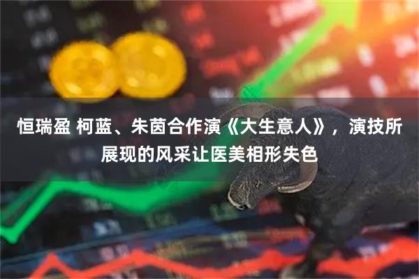 恒瑞盈 柯蓝、朱茵合作演《大生意人》，演技所展现的风采让医美相形失色