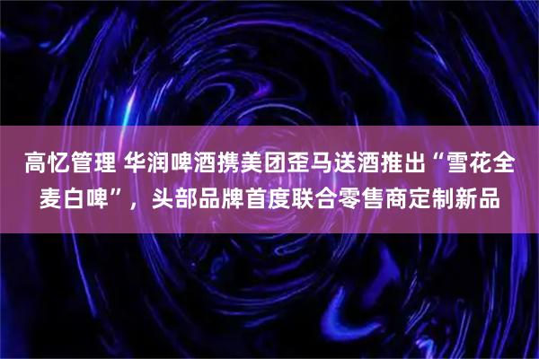 高忆管理 华润啤酒携美团歪马送酒推出“雪花全麦白啤”，头部品牌首度联合零售商定制新品