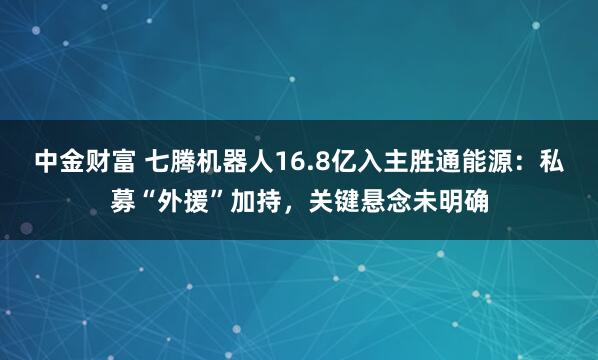 中金财富 七腾机器人16.8亿入主胜通能源：私募“外援”加持，关键悬念未明确