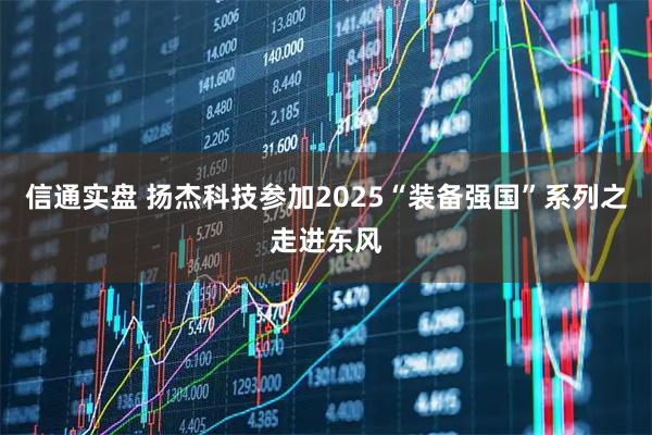 信通实盘 扬杰科技参加2025“装备强国”系列之走进东风