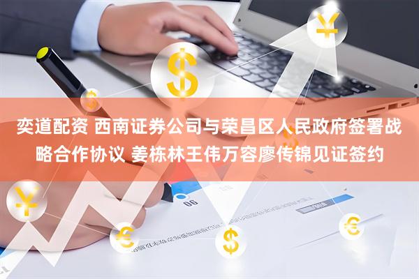 奕道配资 西南证券公司与荣昌区人民政府签署战略合作协议 姜栋林王伟万容廖传锦见证签约