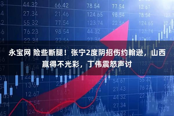 永宝网 险些断腿！张宁2度阴招伤约翰逊，山西赢得不光彩，丁伟震怒声讨