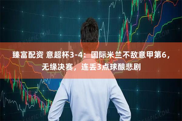 臻富配资 意超杯3-4：国际米兰不敌意甲第6，无缘决赛，连丢3点球酿悲剧