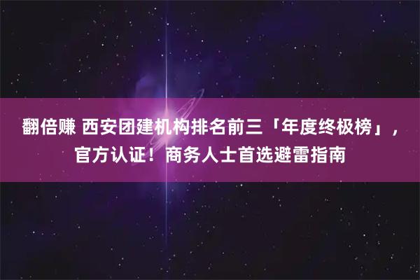 翻倍赚 西安团建机构排名前三「年度终极榜」，官方认证！商务人士首选避雷指南