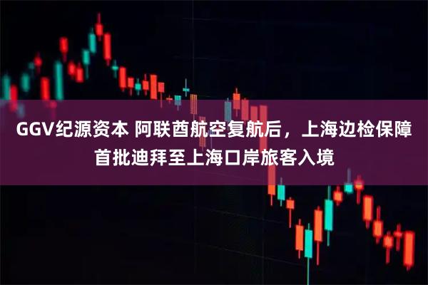 GGV纪源资本 阿联酋航空复航后，上海边检保障首批迪拜至上海口岸旅客入境