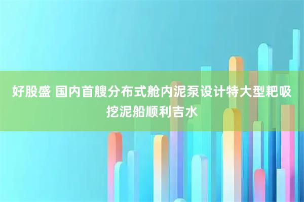 好股盛 国内首艘分布式舱内泥泵设计特大型耙吸挖泥船顺利吉水