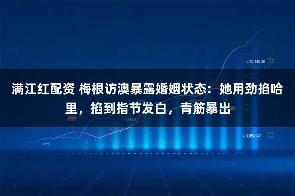 满江红配资 梅根访澳暴露婚姻状态：她用劲掐哈里，掐到指节发白，青筋暴出