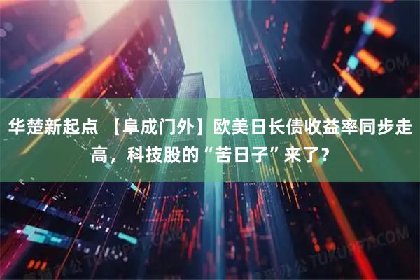 华楚新起点 【阜成门外】欧美日长债收益率同步走高，科技股的“苦日子”来了？