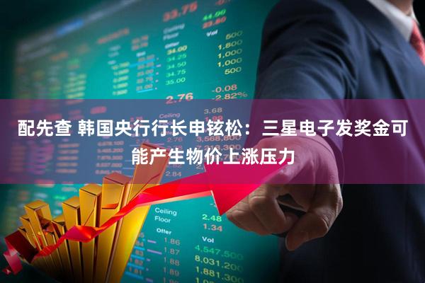 配先查 韩国央行行长申铉松：三星电子发奖金可能产生物价上涨压力