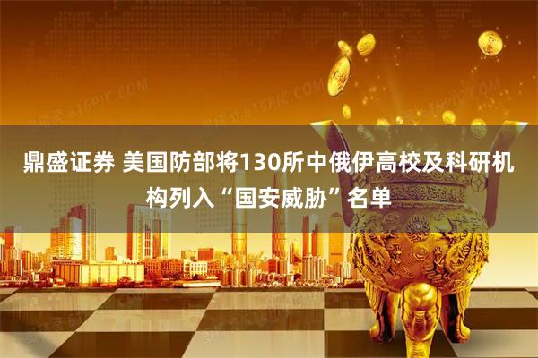 鼎盛证券 美国防部将130所中俄伊高校及科研机构列入“国安威胁”名单